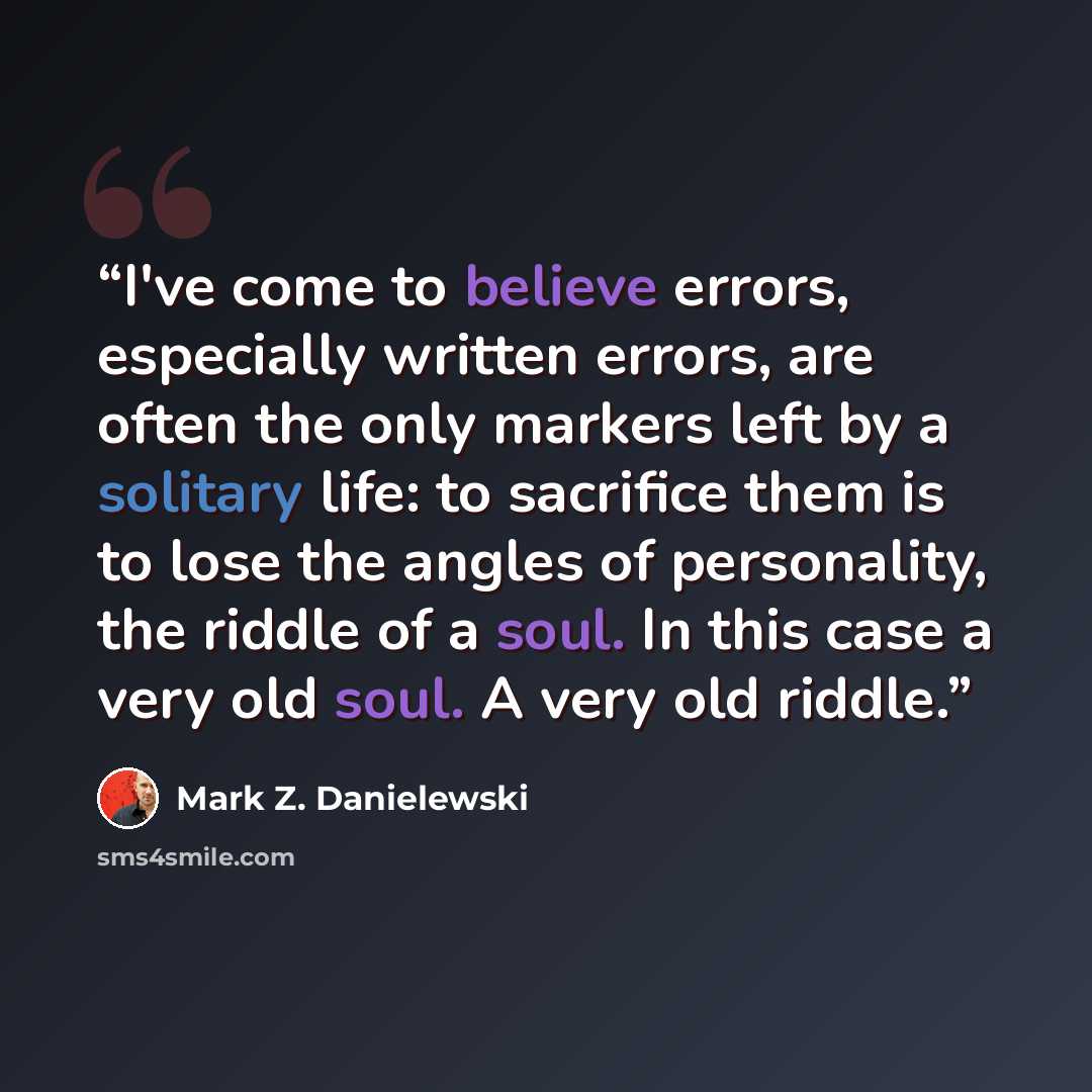 “I've come to believe errors, especially written errors, are often the only markers left by a solitary life: to sacrifice them is to lose the angles of personality, the riddle of a soul. In this case a very old soul. A very old riddle.” quote by Mark Z. Danielewski