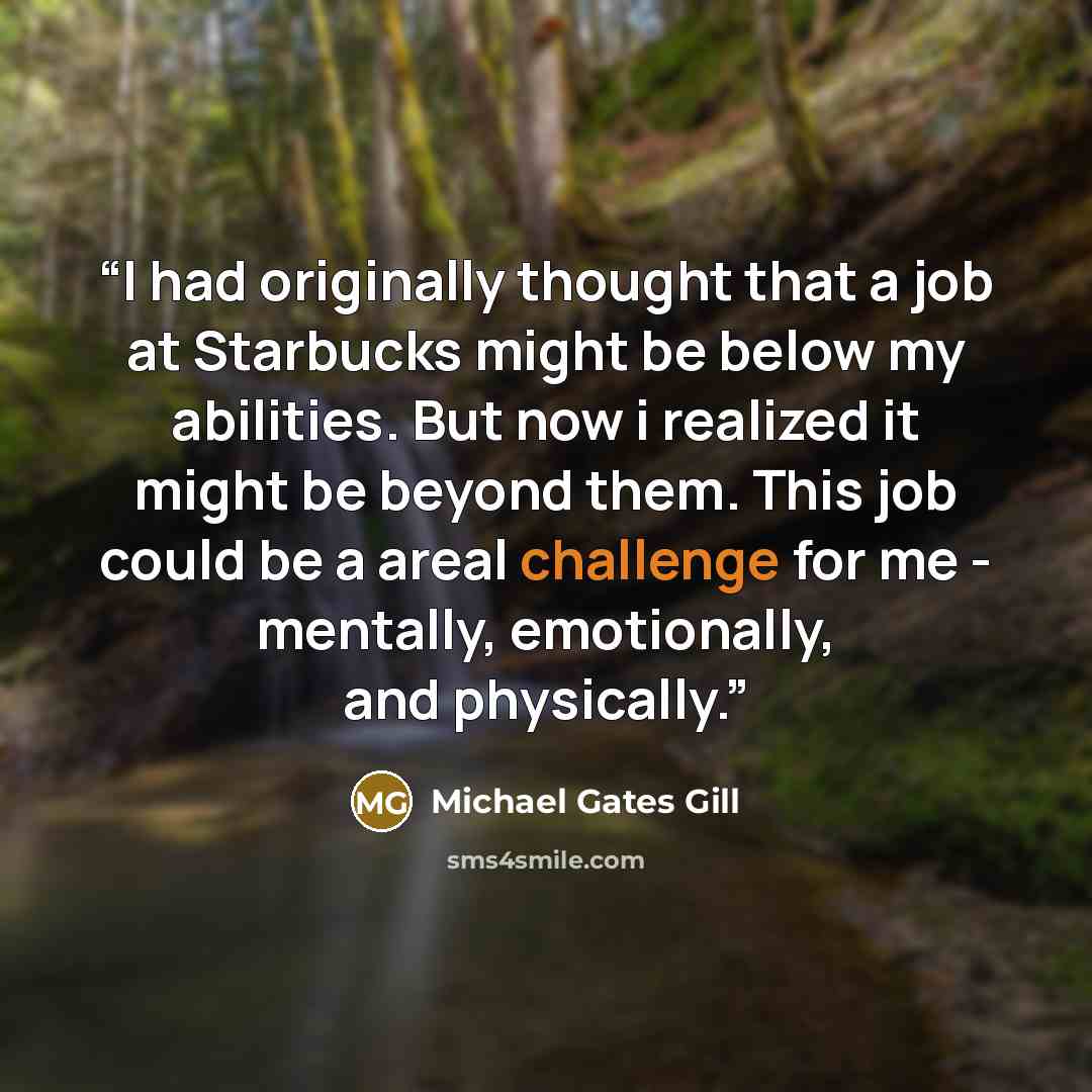 “I had originally thought that a job at Starbucks might be below my abilities. But now i realized it might be beyond them. This job could be a areal challenge for me - mentally, emotionally, and physically.” quote by Michael Gates Gill