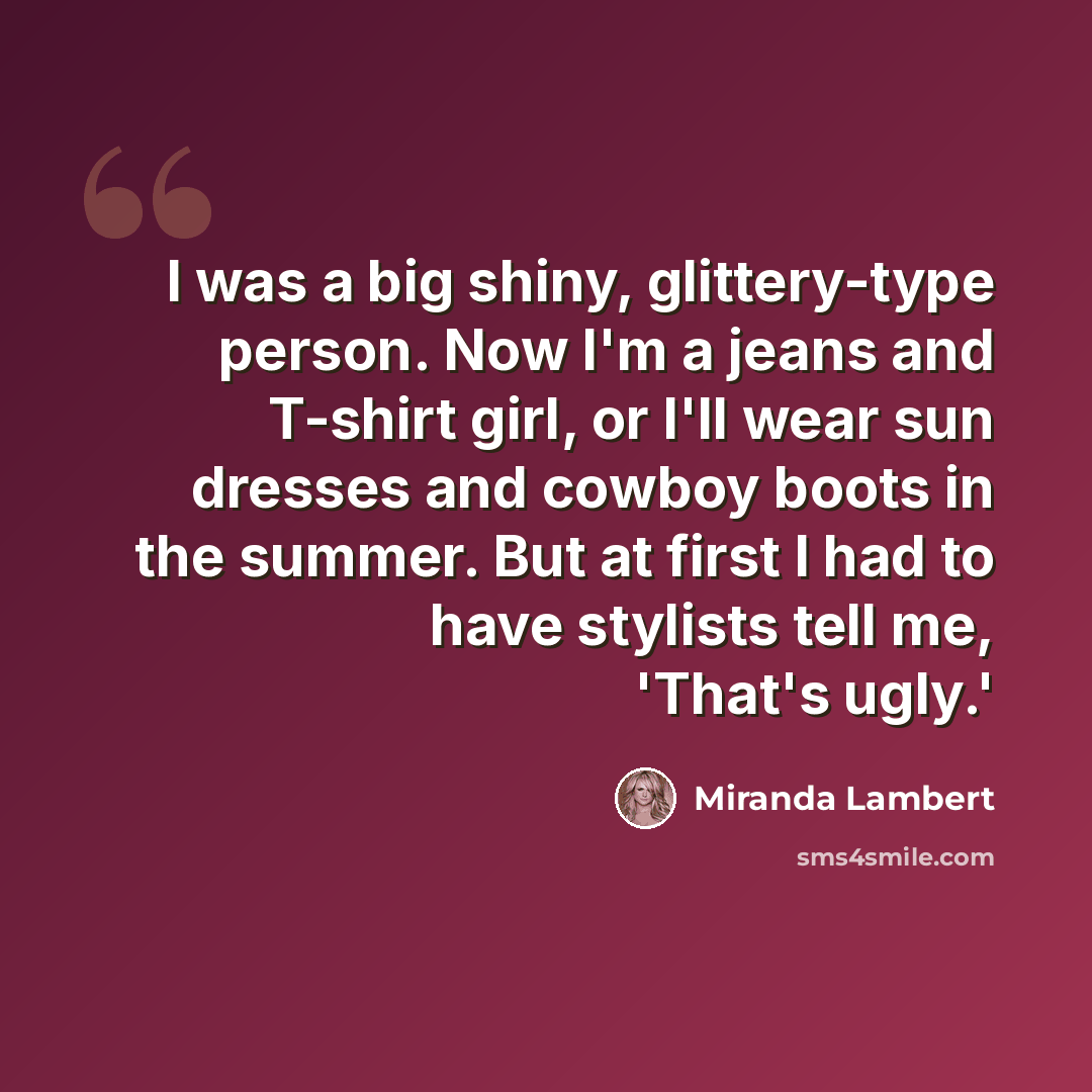 “I was a big shiny, glittery-type person. Now I'm a jeans and T-shirt girl, or I'll wear sun dresses and cowboy boots in the summer. But at first I had to have stylists tell me, 'That's ugly.'” quote by Miranda Lambert