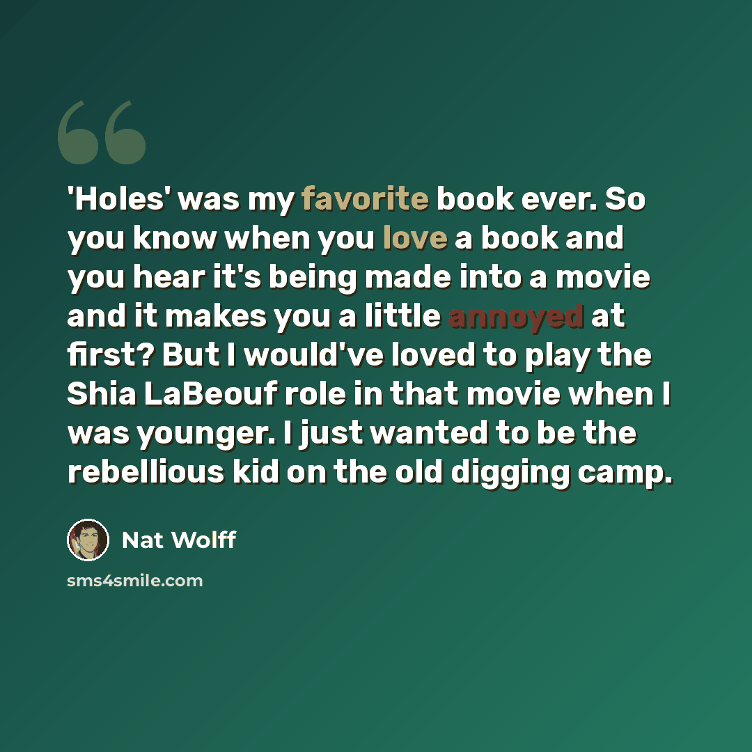 “'Holes' was my favorite book ever. So you know when you love a book and you hear it's being made into a movie and it makes you a little annoyed at first? But I would've loved to play the Shia LaBeouf role in that movie when I was younger. I just wanted to be the rebellious kid on the old digging…” quote by Nat Wolff