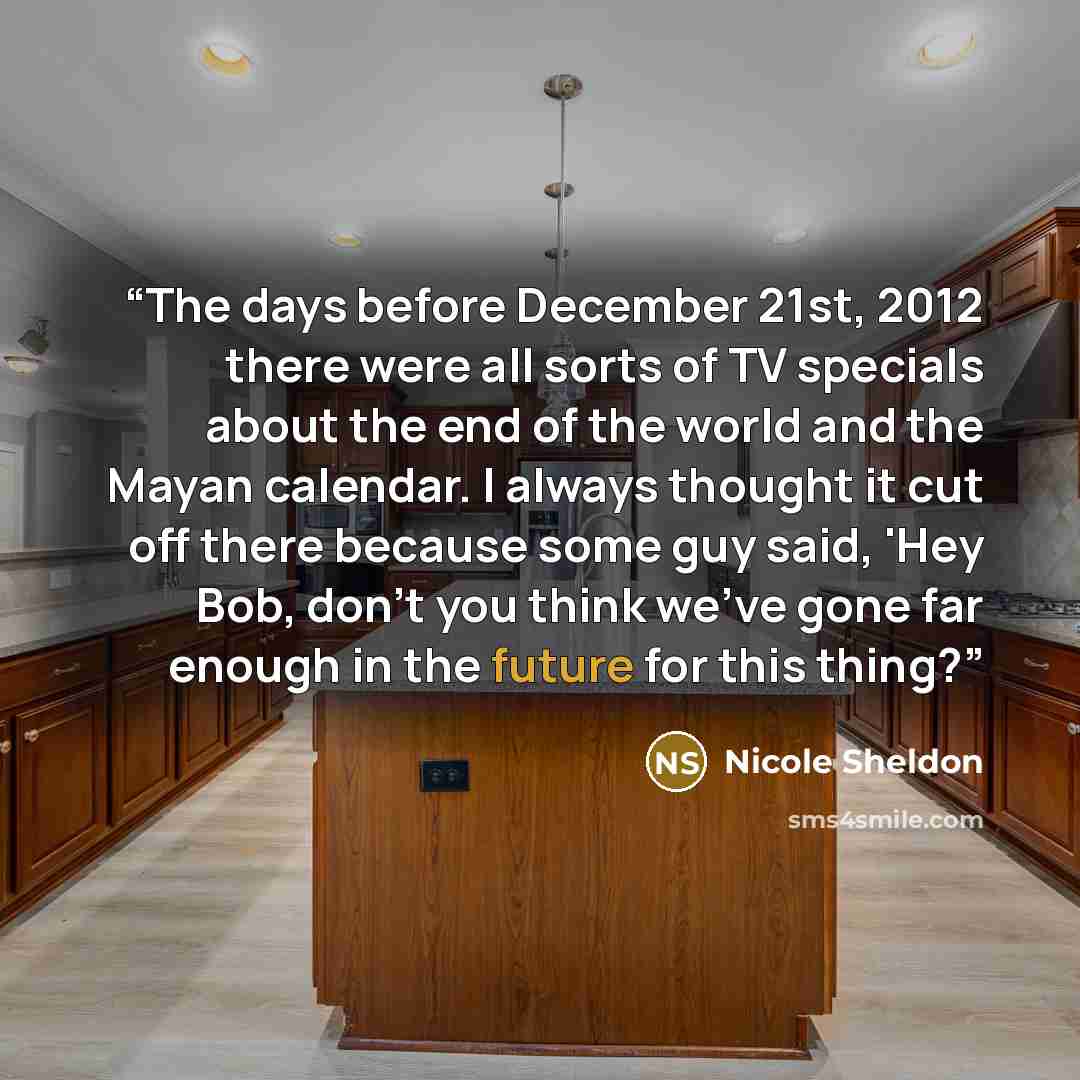 “The days before December 21st, 2012 there were all sorts of TV specials about the end of the world and the Mayan calendar. I always thought it cut off there because some guy said, 'Hey Bob, don't you think we've gone far enough in the future for this thing?” quote by Nicole Sheldon