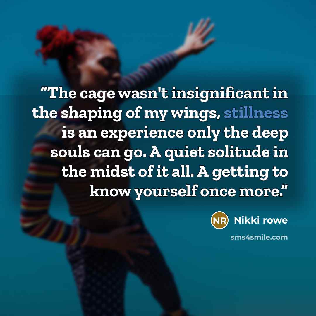 “The cage wasn't insignificant in the shaping of my wings, stillness is an experience only the deep souls can go. A quiet solitude in the midst of it all. A getting to know yourself once more.” quote by Nikki rowe