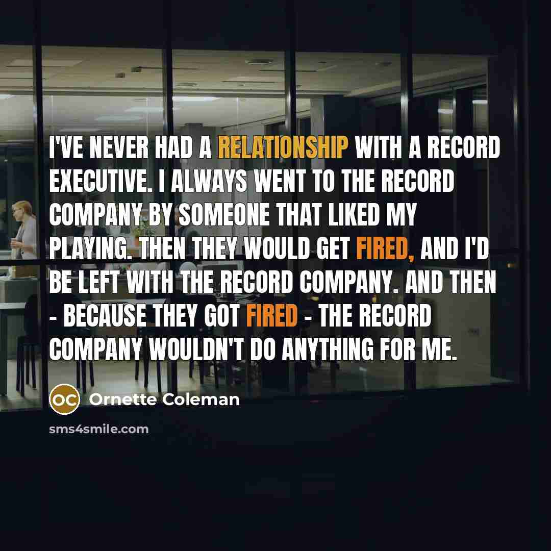 “I've never had a relationship with a record executive. I always went to the record company by someone that liked my playing. Then they would get fired, and I'd be left with the record company. And then - because they got fired - the record company wouldn't do anything for me.” quote by Ornette Coleman
