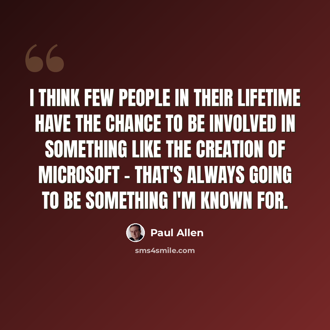 “I think few people in their lifetime have the chance to be involved in something like the creation of Microsoft - that's always going to be something I'm known for.” quote by Paul Allen
