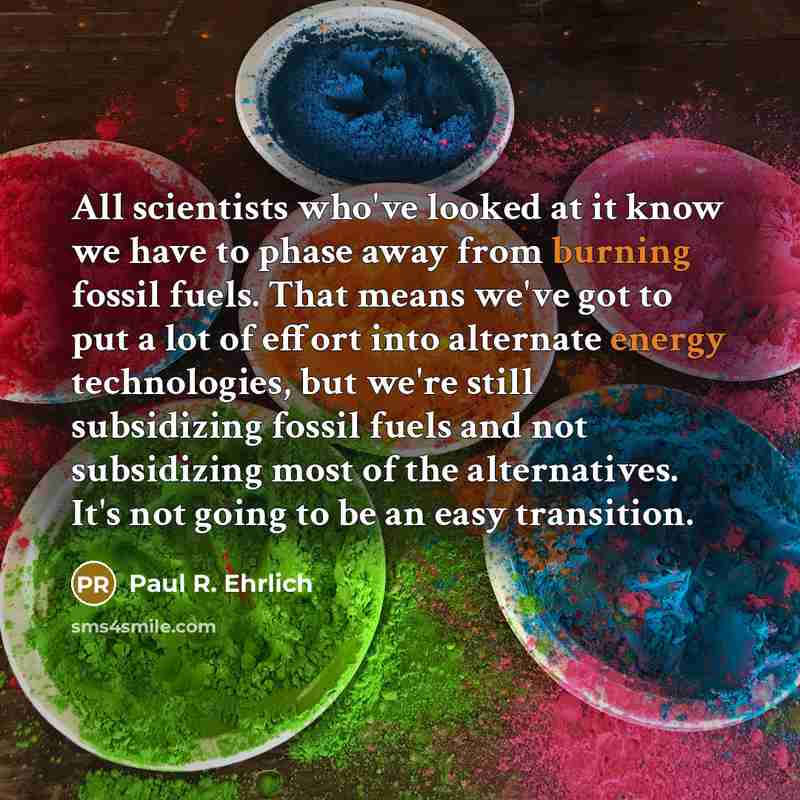 “All scientists who've looked at it know we have to phase away from burning fossil fuels. That means we've got to put a lot of effort into alternate energy technologies, but we're still subsidizing fossil fuels and not subsidizing most of the alternatives. It's not going to be an easy transition.” quote by Paul R. Ehrlich