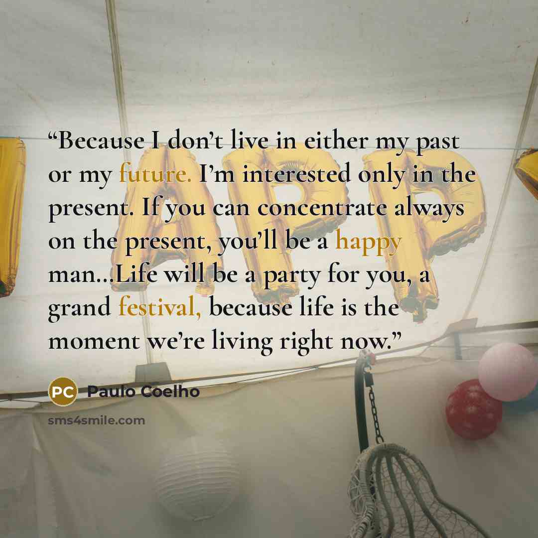 “Because I don’t live in either my past or my future. I’m interested only in the present. If you can concentrate always on the present, you’ll be a happy man…Life will be a party for you, a grand festival, because life is the moment we’re living right now.” quote by Paulo Coelho