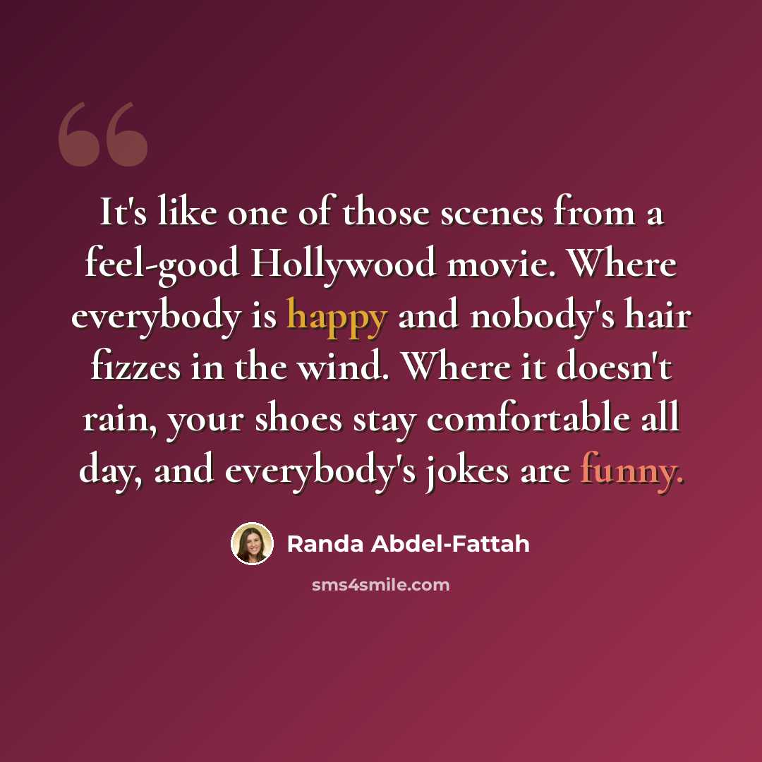 “It's like one of those scenes from a feel-good Hollywood movie. Where everybody is happy and nobody's hair fizzes in the wind. Where it doesn't rain, your shoes stay comfortable all day, and everybody's jokes are funny.” quote by Randa Abdel-Fattah