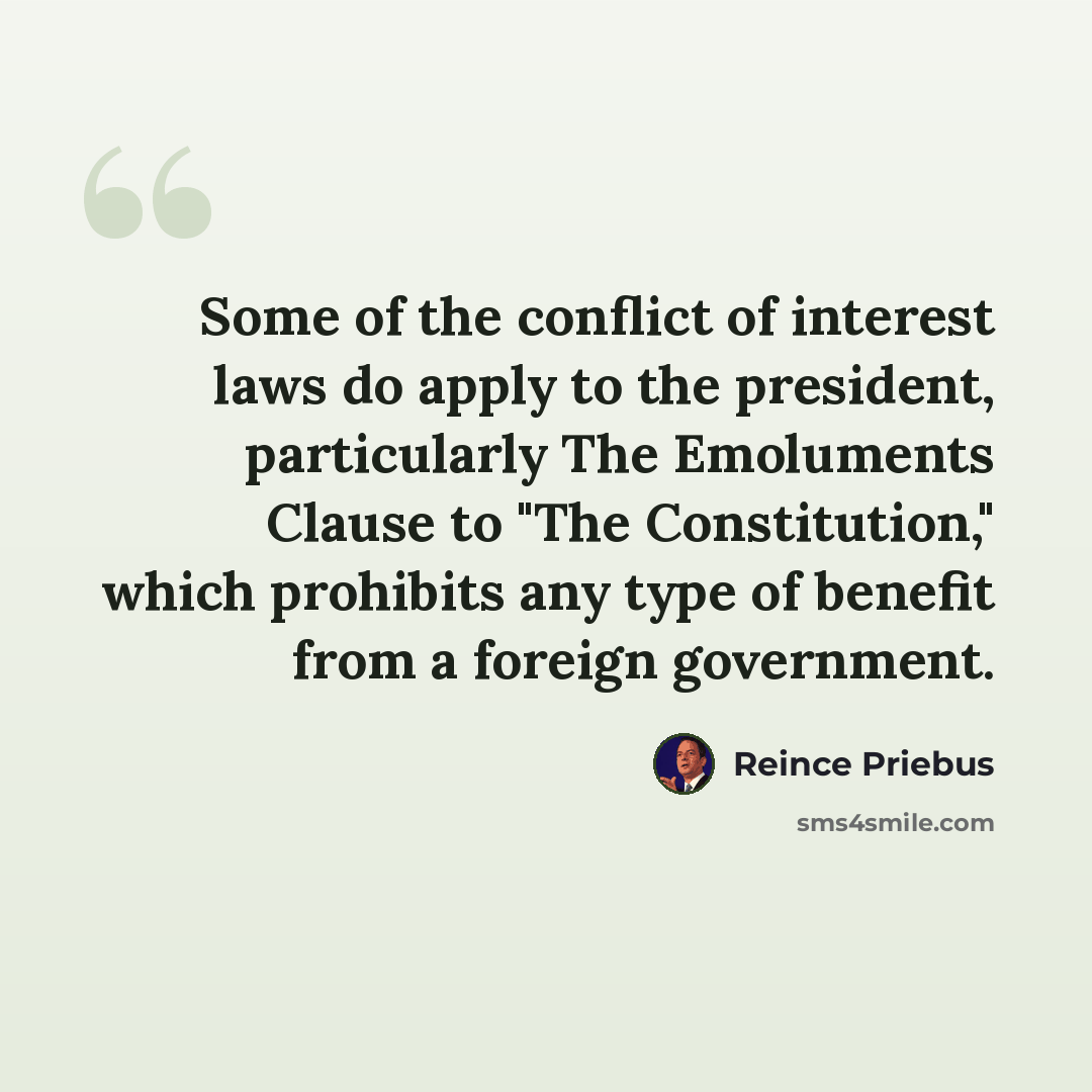 “Some of the conflict of interest laws do apply to the president, particularly The Emoluments Clause to "The Constitution," which prohibits any type of benefit from a foreign government.” quote by Reince Priebus