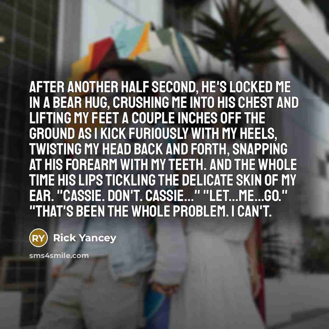 “After another half second, he's locked me in a bear hug, crushing me into his chest and lifting my feet a couple inches off the ground as I kick furiously with my heels, twisting my head back and forth, snapping at his forearm with my teeth. And the whole time his lips tickling the delicate skin…” quote by Rick Yancey