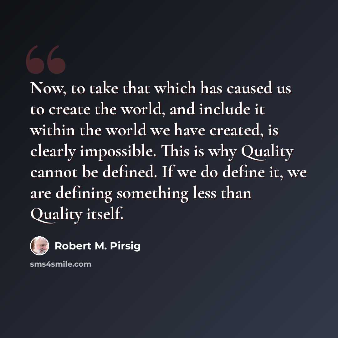“Now, to take that which has caused us to create the world, and include it within the world we have created, is clearly impossible. This is why Quality cannot be defined. If we do define it, we are defining something less than Quality itself.” quote by Robert M. Pirsig