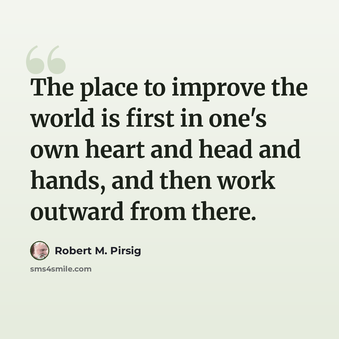 “The place to improve the world is first in one's own heart and head and hands, and then work outward from there.” quote by Robert M. Pirsig
