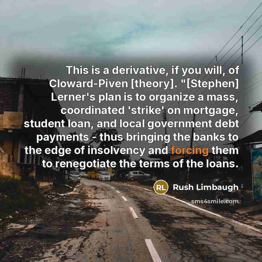 “This is a derivative, if you will, of Cloward-Piven [theory]. "[Stephen] Lerner's plan is to organize a mass, coordinated 'strike' on mortgage, student loan, and local government debt payments - thus bringing the banks to the edge of insolvency and forcing them to renegotiate the terms of the loans.” quote by Rush Limbaugh