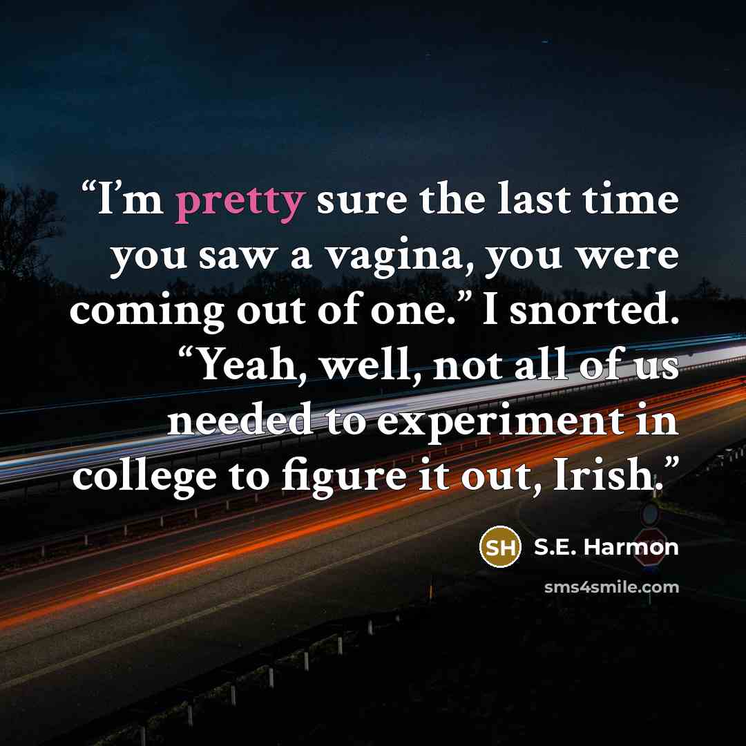 “I’m pretty sure the last time you saw a vagina, you were coming out of one.” I snorted. “Yeah, well, not all of us needed to experiment in college to figure it out, Irish.” quote by S.E. Harmon