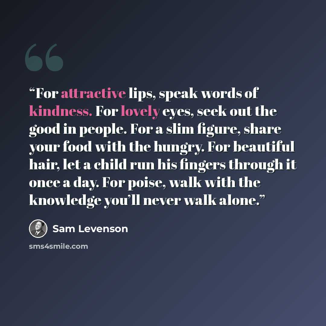 “For attractive lips, speak words of kindness. For lovely eyes, seek out the good in people. For a slim figure, share your food with the hungry. For beautiful hair, let a child run his fingers through it once a day. For poise, walk with the knowledge you’ll never walk alone.” quote by Sam Levenson