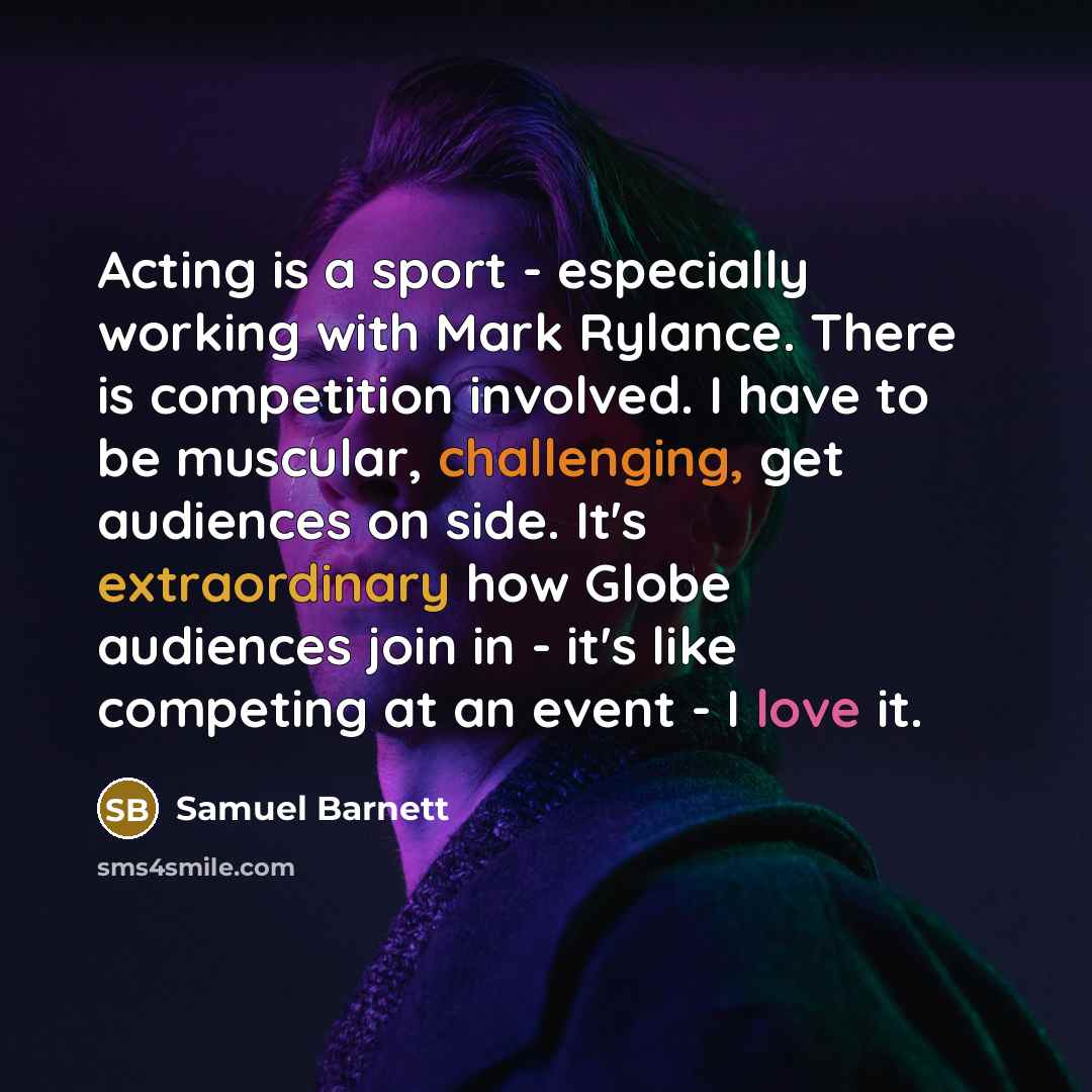 “Acting is a sport - especially working with Mark Rylance. There is competition involved. I have to be muscular, challenging, get audiences on side. It's extraordinary how Globe audiences join in - it's like competing at an event - I love it.” quote by Samuel Barnett