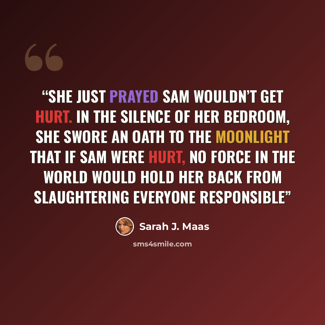 “She just prayed Sam wouldn’t get hurt. In the silence of her bedroom, she swore an oath to the moonlight that if Sam were hurt, no force in the world would hold her back from slaughtering everyone responsible” quote by Sarah J. Maas