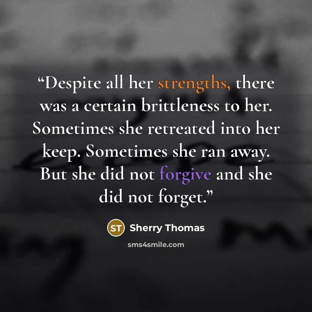 “Despite all her strengths, there was a certain brittleness to her. Sometimes she retreated into her keep. Sometimes she ran away. But she did not forgive and she did not forget.” quote by Sherry Thomas