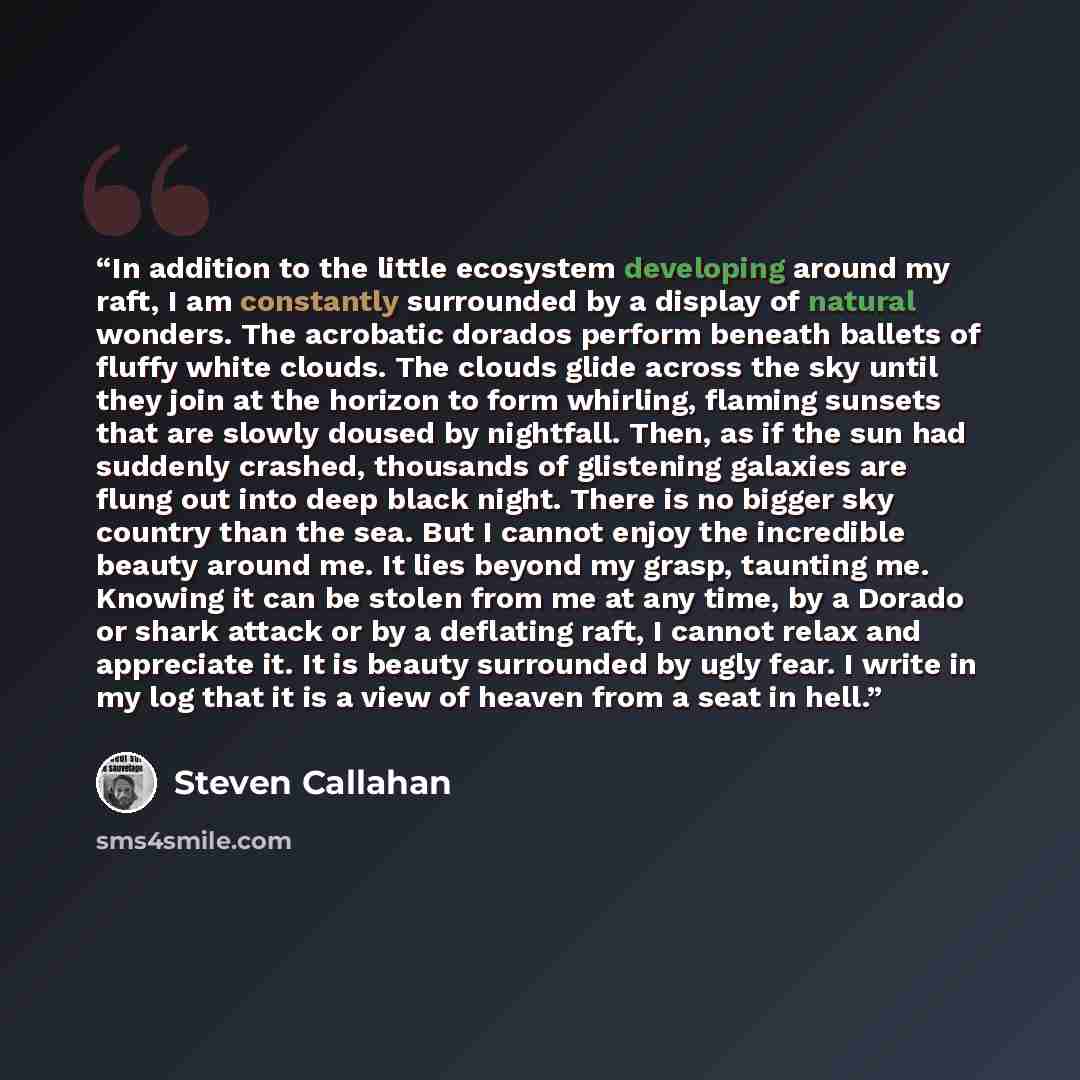 “In addition to the little ecosystem developing around my raft, I am constantly surrounded by a display of natural wonders. The acrobatic dorados perform beneath ballets of fluffy white clouds. The clouds glide across the sky until they join at the horizon to form whirling, flaming sunsets that are…” quote by Steven Callahan