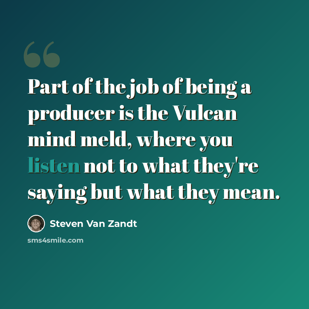 “Part of the job of being a producer is the Vulcan mind meld, where you listen not to what they're saying but what they mean.” quote by Steven Van Zandt