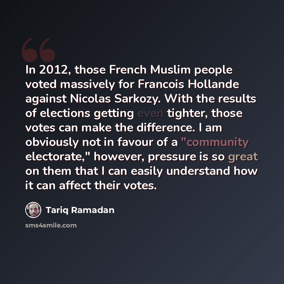 “In 2012, those French Muslim people voted massively for Francois Hollande against Nicolas Sarkozy. With the results of elections getting even tighter, those votes can make the difference. I am obviously not in favour of a "community electorate," however, pressure is so great on them that I can…” quote by Tariq Ramadan