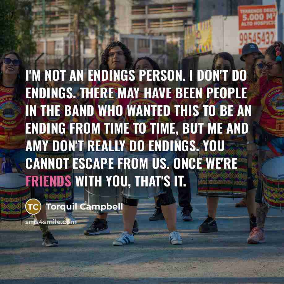 “I'm not an endings person. I don't do endings. There may have been people in the band who wanted this to be an ending from time to time, but me and Amy don't really do endings. You cannot escape from us. Once we're friends with you, that's it.” quote by Torquil Campbell