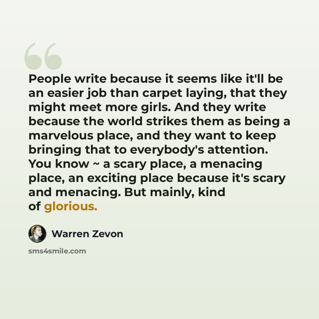 “People write because it seems like it'll be an easier job than carpet laying, that they might meet more girls. And they write because the world strikes them as being a marvelous place, and they want to keep bringing that to everybody's attention. You know ~ a scary place, a menacing place, an…” quote by Warren Zevon