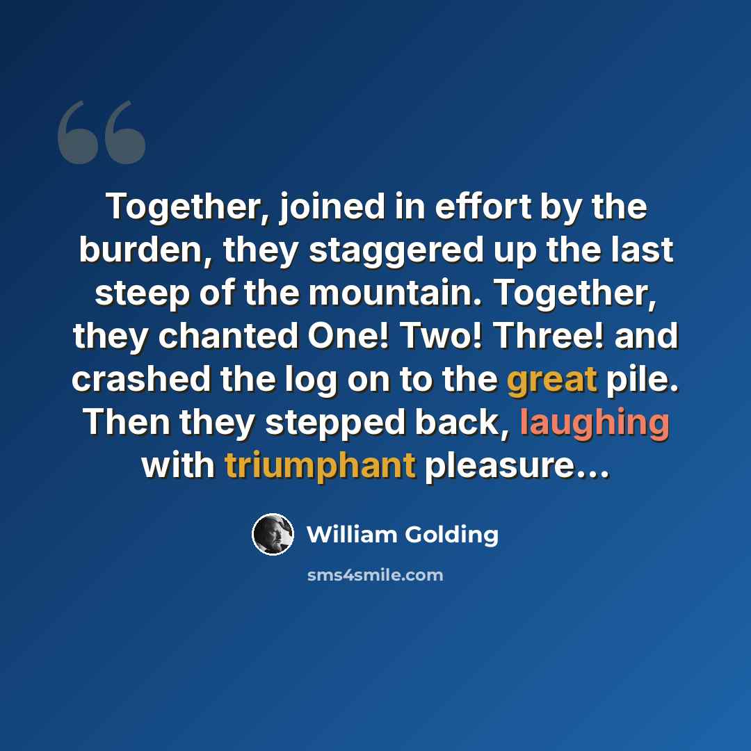 “Together, joined in effort by the burden, they staggered up the last steep of the mountain. Together, they chanted One! Two! Three! and crashed the log on to the great pile. Then they stepped back, laughing with triumphant pleasure...” quote by William Golding