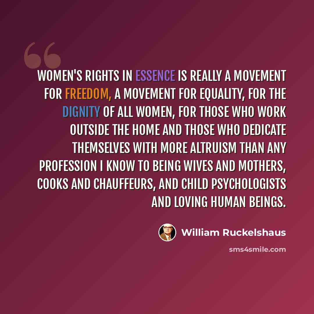 “Women's rights in essence is really a movement for freedom, a movement for equality, for the dignity of all women, for those who work outside the home and those who dedicate themselves with more altruism than any profession I know to being wives and mothers, cooks and chauffeurs, and child…” quote by William Ruckelshaus