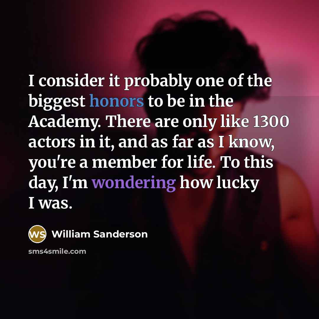 “I consider it probably one of the biggest honors to be in the Academy. There are only like 1300 actors in it, and as far as I know, you're a member for life. To this day, I'm wondering how lucky I was.” quote by William Sanderson