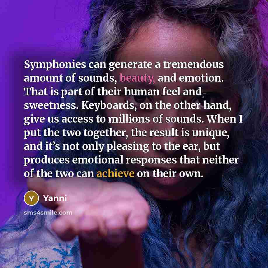 “Symphonies can generate a tremendous amount of sounds, beauty, and emotion. That is part of their human feel and sweetness. Keyboards, on the other hand, give us access to millions of sounds. When I put the two together, the result is unique, and it’s not only pleasing to the ear, but produces…” quote by Yanni