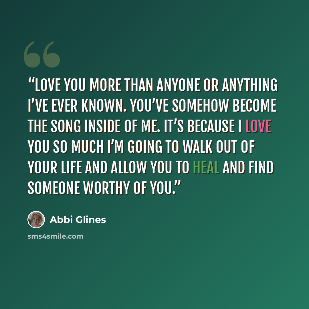 “love you more than anyone or anything I’ve ever known. You’ve somehow become the song inside of me. It’s because I love you so much I’m going to walk out of your life and allow you to heal and find someone worthy of you.” quote by Abbi Glines