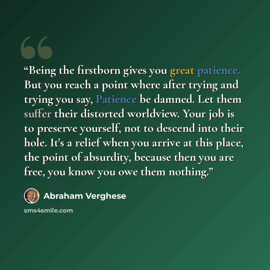 “Being the firstborn gives you great patience. But you reach a point where after trying and trying you say, Patience be damned. Let them suffer their distorted worldview. Your job is to preserve yourself, not to descend into their hole. It's a relief when you arrive at this place, the point of…” quote by Abraham Verghese