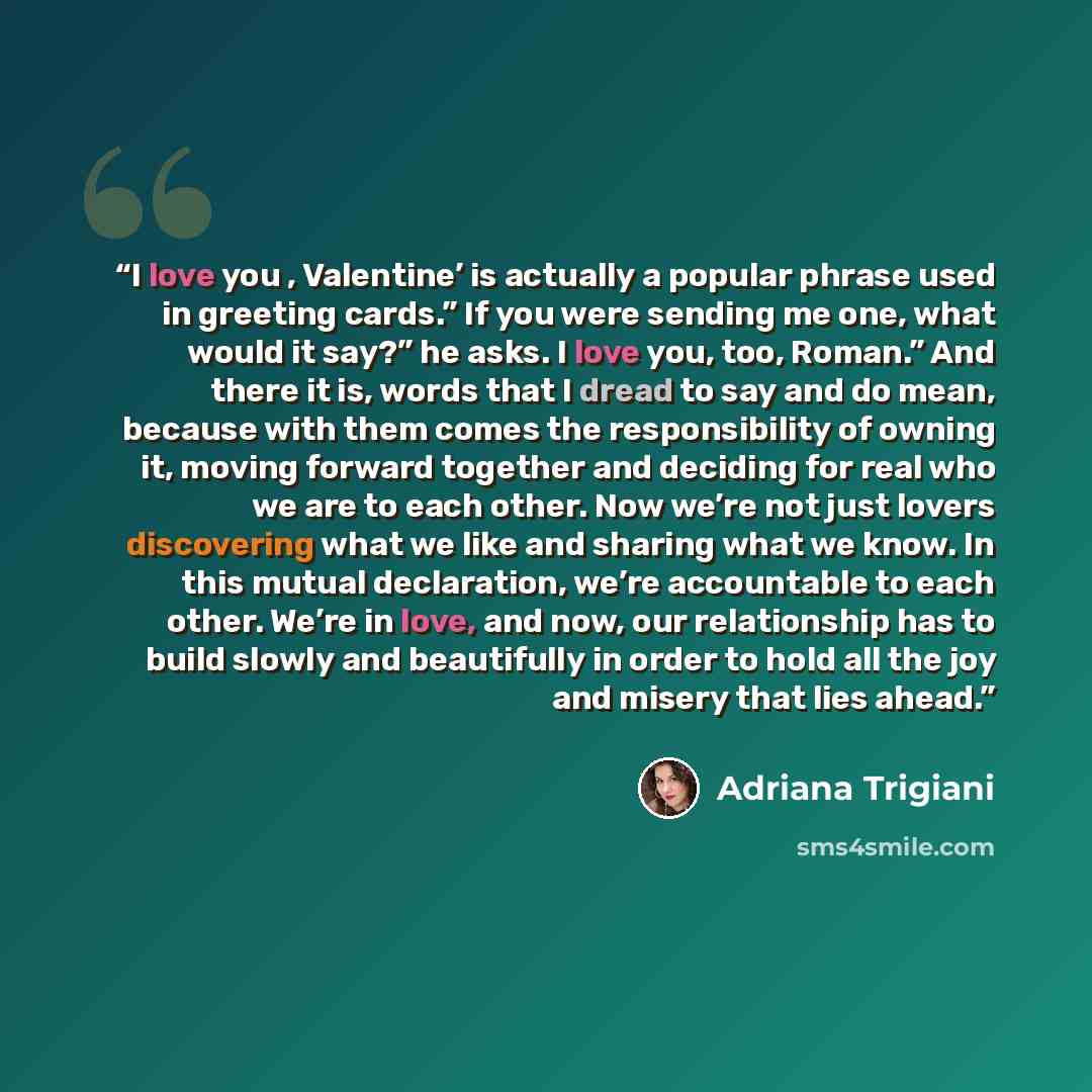 “I love you , Valentine’ is actually a popular phrase used in greeting cards.” If you were sending me one, what would it say?” he asks. I love you, too, Roman.” And there it is, words that I dread to say and do mean, because with them comes the responsibility of owning it, moving forward together…” quote by Adriana Trigiani