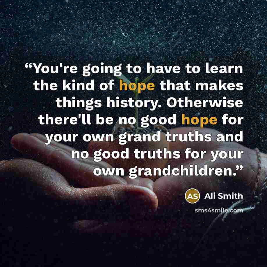 “You're going to have to learn the kind of hope that makes things history. Otherwise there'll be no good hope for your own grand truths and no good truths for your own grandchildren.” quote by Ali Smith