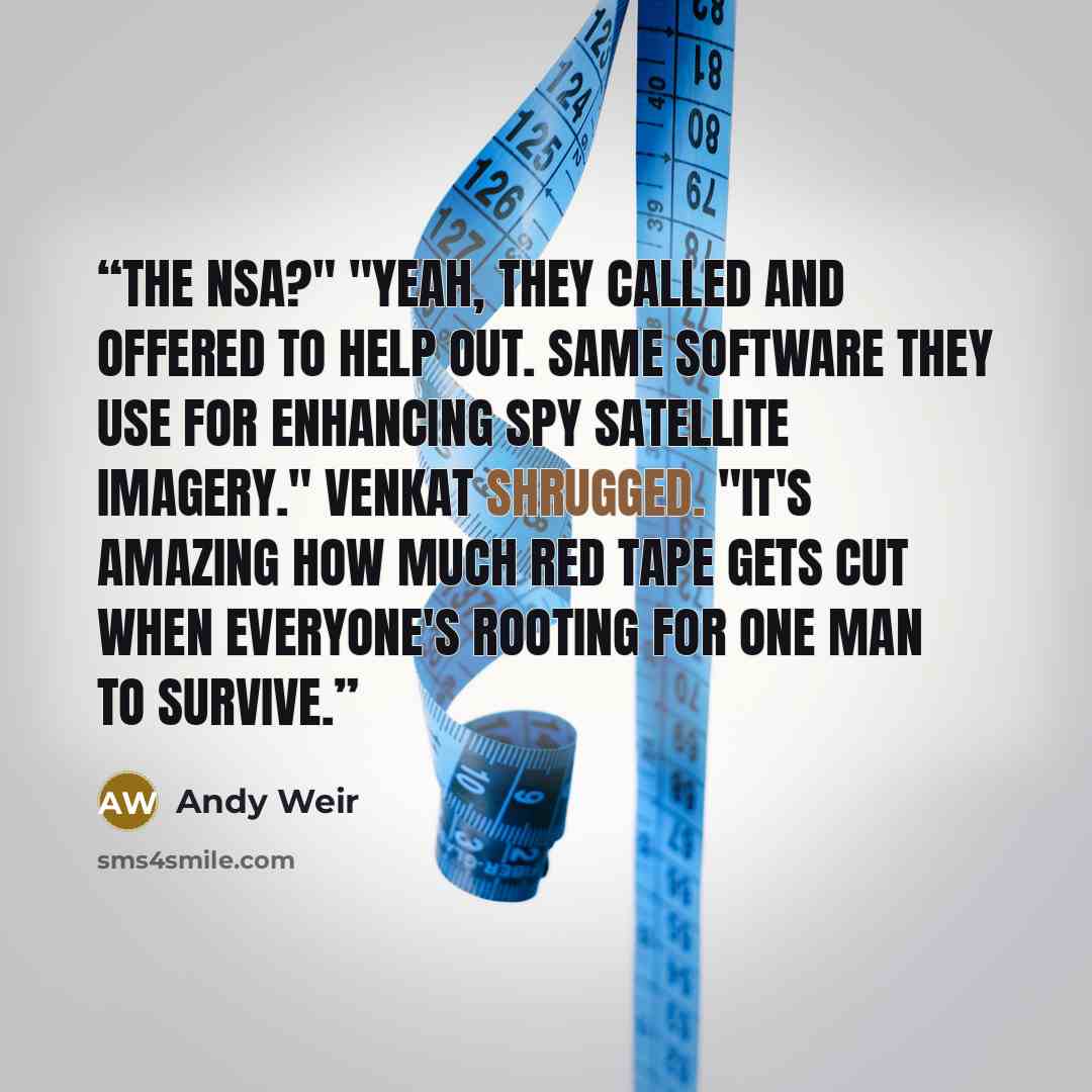“The NSA?" "Yeah, they called and offered to help out. Same software they use for enhancing spy satellite imagery." Venkat shrugged. "It's amazing how much red tape gets cut when everyone's rooting for one man to survive.” quote by Andy Weir