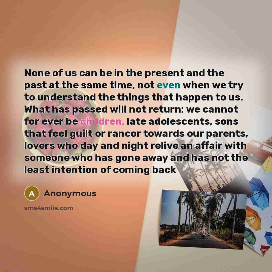 “None of us can be in the present and the past at the same time, not even when we try to understand the things that happen to us. What has passed will not return: we cannot for ever be children, late adolescents, sons that feel guilt or rancor towards our parents, lovers who day and night relive an…” quote by Anonymous