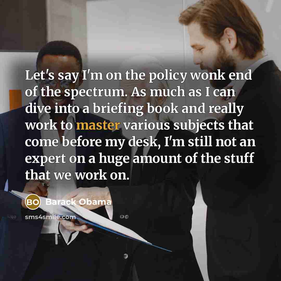 “Let's say I'm on the policy wonk end of the spectrum. As much as I can dive into a briefing book and really work to master various subjects that come before my desk, I'm still not an expert on a huge amount of the stuff that we work on.” quote by Barack Obama