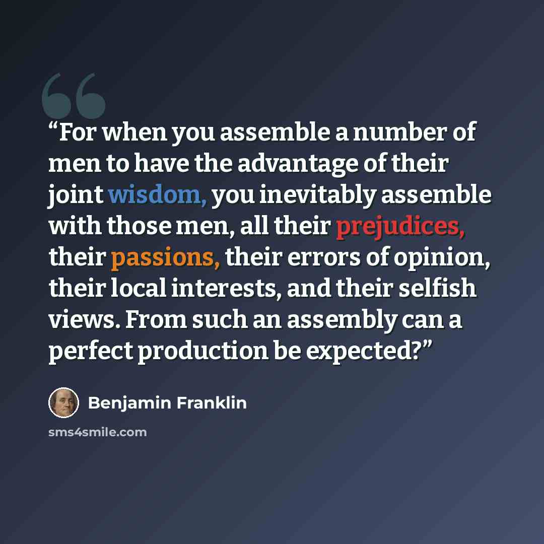 “For when you assemble a number of men to have the advantage of their joint wisdom, you inevitably assemble with those men, all their prejudices, their passions, their errors of opinion, their local interests, and their selfish views. From such an assembly can a perfect production be expected?” quote by Benjamin Franklin