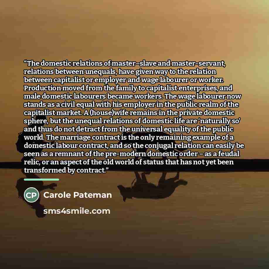 “The domestic relations of master–slave and master-servant, relations between unequals, have given way to the relation between capitalist or employer and wage labourer or worker. Production moved from the family to capitalist enterprises, and male domestic labourers became workers. The wage…” quote by Carole Pateman