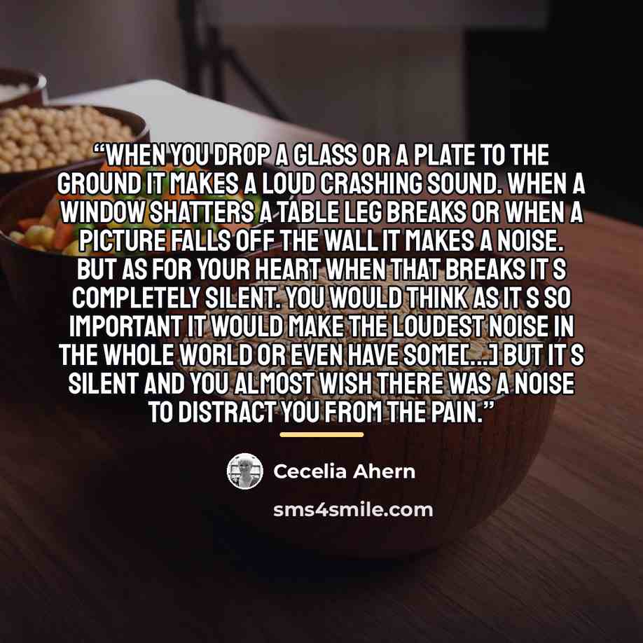 “When you drop a glass or a plate to the ground it makes a loud crashing sound. When a window shatters a table leg breaks or when a picture falls off the wall it makes a noise. But as for your heart when that breaks it s completely silent. You would think as it s so important it would make the…” quote by Cecelia Ahern