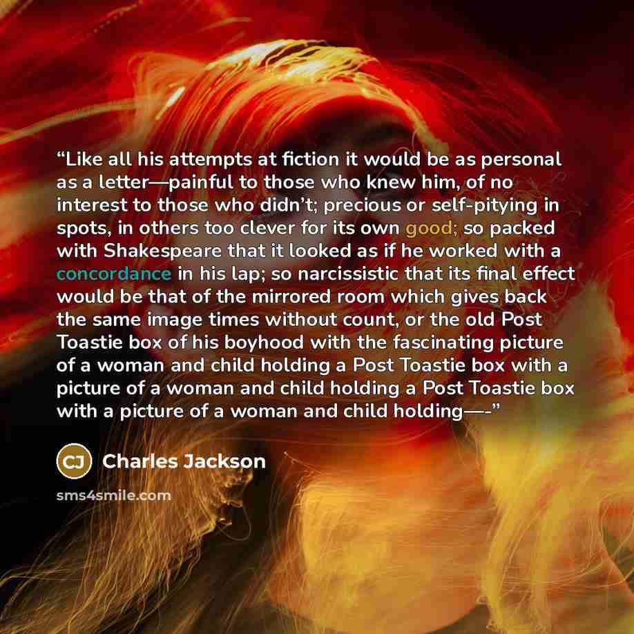 “Like all his attempts at fiction it would be as personal as a letter—painful to those who knew him, of no interest to those who didn’t; precious or self-pitying in spots, in others too clever for its own good; so packed with Shakespeare that it looked as if he worked with a concordance in his lap…” quote by Charles Jackson