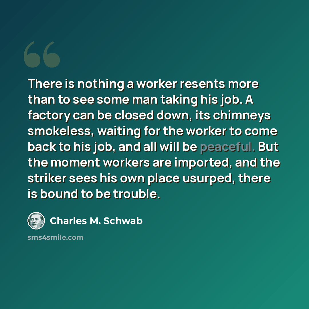 “There is nothing a worker resents more than to see some man taking his job. A factory can be closed down, its chimneys smokeless, waiting for the worker to come back to his job, and all will be peaceful. But the moment workers are imported, and the striker sees his own place usurped, there is…” quote by Charles M. Schwab
