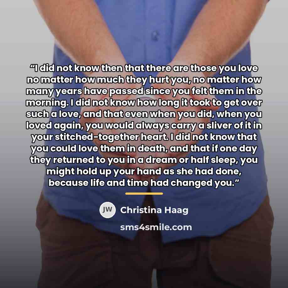 “I did not know then that there are those you love no matter how much they hurt you, no matter how many years have passed since you felt them in the morning. I did not know how long it took to get over such a love, and that even when you did, when you loved again, you would always carry a sliver of…” quote by Christina Haag