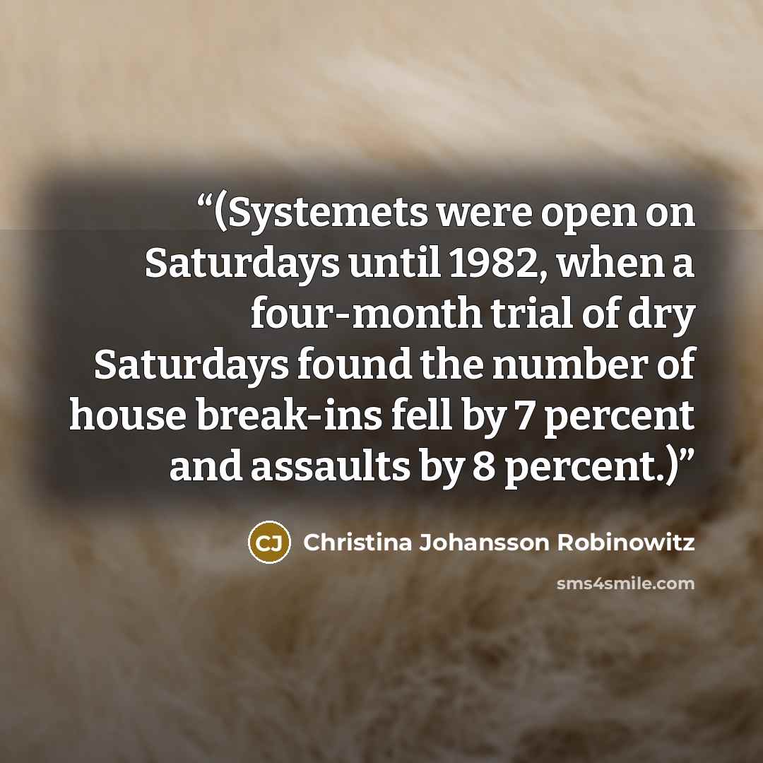 “(Systemets were open on Saturdays until 1982, when a four-month trial of dry Saturdays found the number of house break-ins fell by 7 percent and assaults by 8 percent.)” quote by Christina Johansson Robinowitz