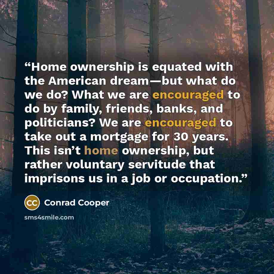 “Home ownership is equated with the American dream—but what do we do? What we are encouraged to do by family, friends, banks, and politicians? We are encouraged to take out a mortgage for 30 years. This isn’t home ownership, but rather voluntary servitude that imprisons us in a job or occupation.” quote by Conrad Cooper