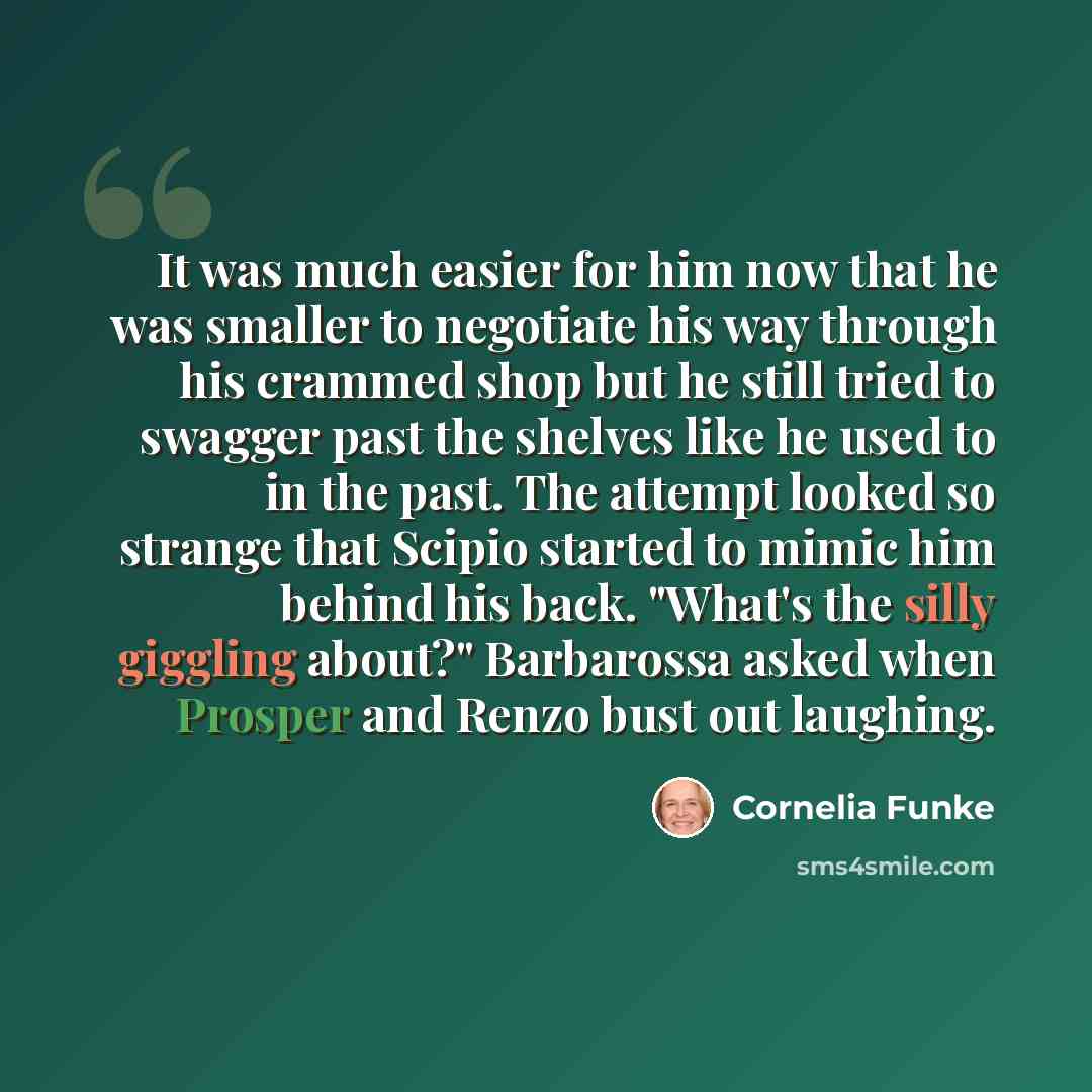 “It was much easier for him now that he was smaller to negotiate his way through his crammed shop but he still tried to swagger past the shelves like he used to in the past. The attempt looked so strange that Scipio started to mimic him behind his back. "What's the silly giggling about?" Barbarossa…” quote by Cornelia Funke