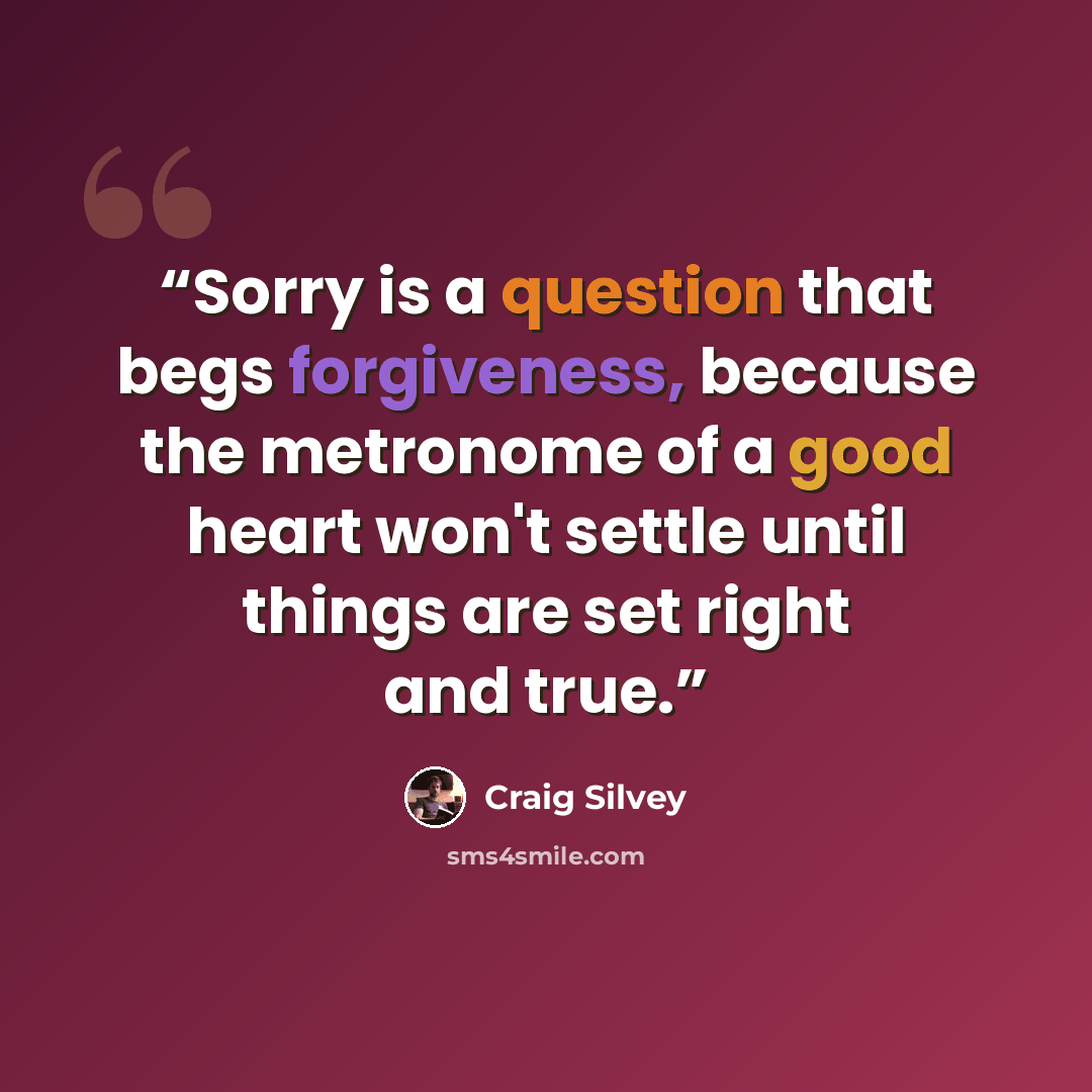 “Sorry is a question that begs forgiveness, because the metronome of a good heart won't settle until things are set right and true.” quote by Craig Silvey