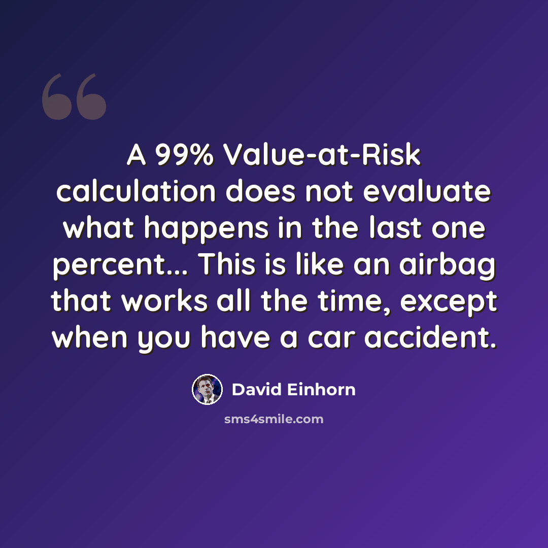 “A 99% Value-at-Risk calculation does not evaluate what happens in the last one percent... This is like an airbag that works all the time, except when you have a car accident.” quote by David Einhorn