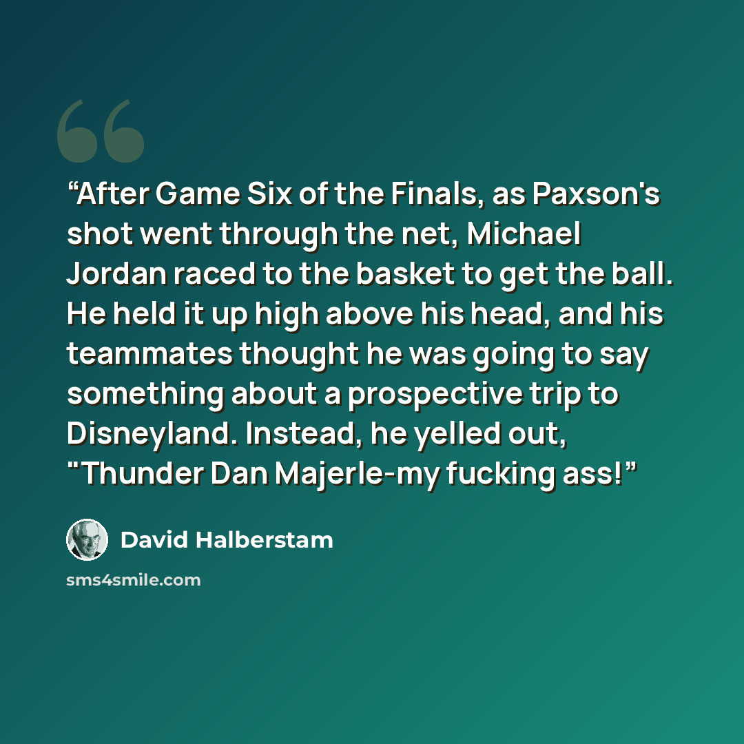 “After Game Six of the Finals, as Paxson's shot went through the net, Michael Jordan raced to the basket to get the ball. He held it up high above his head, and his teammates thought he was going to say something about a prospective trip to Disneyland. Instead, he yelled out, "Thunder Dan…” quote by David Halberstam