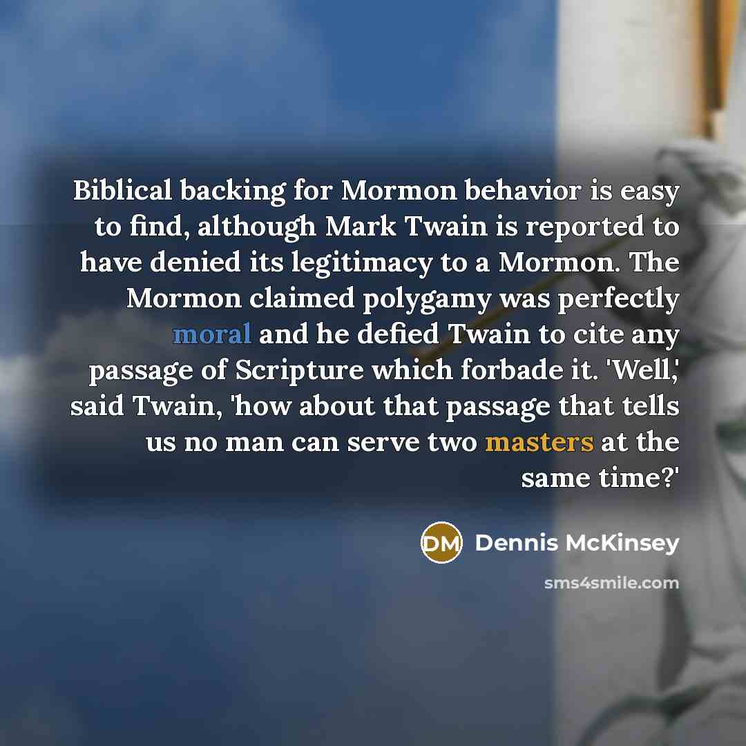 “Biblical backing for Mormon behavior is easy to find, although Mark Twain is reported to have denied its legitimacy to a Mormon. The Mormon claimed polygamy was perfectly moral and he defied Twain to cite any passage of Scripture which forbade it. 'Well,' said Twain, 'how about that passage that…” quote by Dennis McKinsey